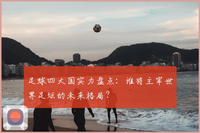 足球四大国实力盘点：谁将主宰世界足坛的未来格局？