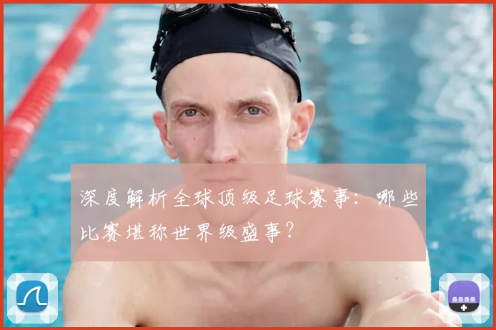 深度解析全球顶级足球赛事：哪些比赛堪称世界级盛事？