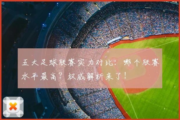 五大足球联赛实力对比：哪个联赛水平最高？权威解析来了！