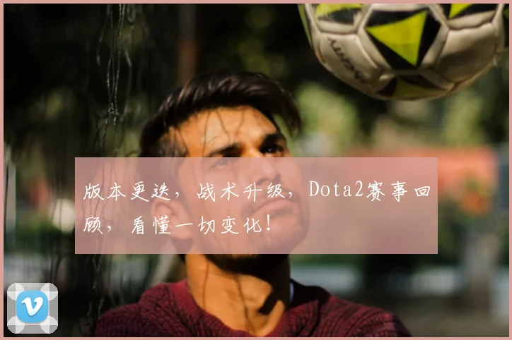 版本更迭，战术升级，Dota2赛事回顾，看懂一切变化！