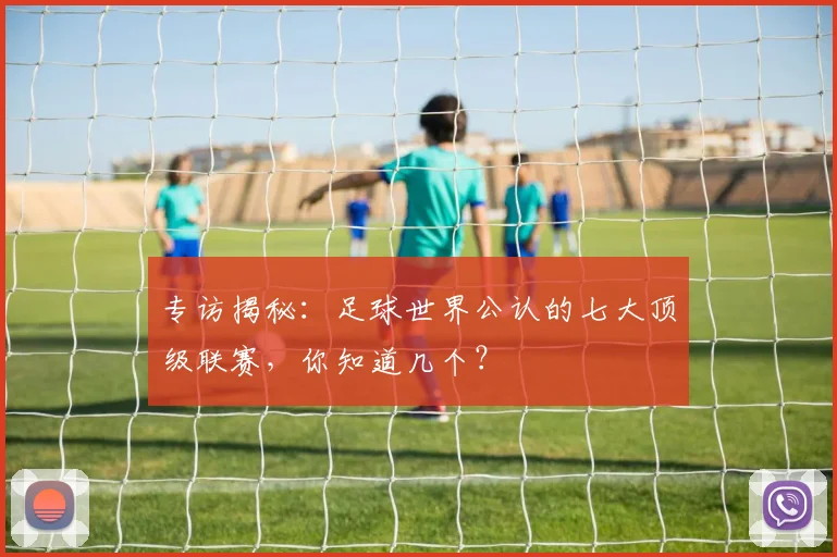 专访揭秘:足球世界公认的七大顶级联赛,你知道几个?
