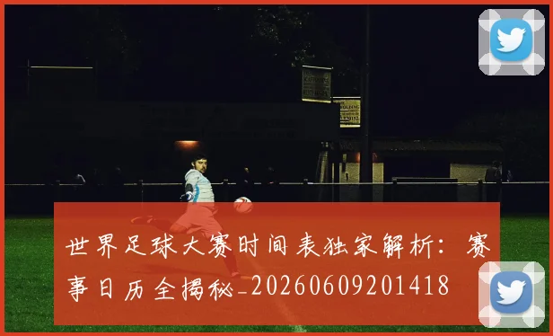 世界足球大赛时间表独家解析：赛事日历全揭秘_20260609201418
